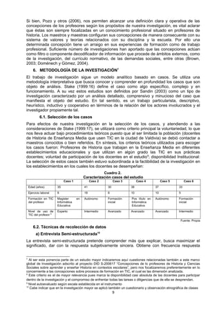 Si bien, Pozo y otros (2006), nos permiten alcanzar una definición clara y operativa de las
concepciones de los profesores según los propósitos de nuestra investigación, es vital aclarar
que éstas son siempre focalizadas en un conocimiento profesional situado en profesores de
historia. Los maestros y maestras configuran sus concepciones de manera consecuente con su
sistema de valores y teorías relacionados con su disciplina y la escuela. Por ello una
determinada concepción tiene un arraigo en sus experiencias de formación como de trabajo
profesional. Suficiente número de investigaciones han aportado que las concepciones actúan
como filtro o componente decodificador de información que procede de ámbitos externos, como
de la investigación, del currículo normativo, de las demandas sociales, entre otras (Brown,
2003; Doménech y Gómez, 2004).
6. METODOLOGÍA DE LA INVESTIGACIÓN7
El trabajo de investigación sigue un modelo analítico basado en casos. Se utiliza una
metodología interpretativa que busca conocer y comprender en profundidad los casos que son
objeto de análisis. Stake (1999:16) define el caso como algo específico, complejo y en
funcionamiento. A su vez estos estudios son definidos por Sandin (2003) como un tipo de
investigación caracterizado por un análisis detallado, comprensivo y minucioso del caso que
manifiesta el objeto del estudio. En tal sentido, es un trabajo particularista, descriptivo,
heurístico, inductivo y cooperativo en términos de la relación del los actores involucrados y el
investigador propiamente tal.
6.1. Selección de los casos
Para efectos de nuestra investigación en la selección de los casos, y atendiendo a las
consideraciones de Stake (1999:17), se utilizará como criterio principal la voluntariedad, lo que
nos lleva actuar bajo procedimientos teóricos puesto que al ser limitada la población (docentes
de Historia de Enseñanza Media que usen TIC en la ciudad de Valdivia) se debió contactar a
maestros conocidos o bien referidos. En síntesis, los criterios teóricos utilizados para escoger
los casos fueron: Profesores de Historia que trabajan en la Enseñanza Media en diferentes
establecimientos educacionales y que utilizan en algún grado las TIC en sus prácticas
docentes; voluntad de participación de los docentes en el estudio8
; disponibilidad Institucional:
La selección de estos casos también estuvo subordinada a la factibilidad de la investigación en
los establecimientos en los cuales los docentes se desempeñan:
Cuadro 2.
Caracterización casos del estudio
Caso 1 Caso 2 Caso 3 Caso 4 Caso 5 Caso 6
Edad (años) 35 41 30 38 37 33
Ejercicio laboral 8 18 6 10 10 5
Formación en TIC
del profesor
Magister en
Informática
Educativa
Autónomo Formación
inicial
Pos título en
Informática
Educativa
Autónomo Formación
inicial
Nivel de uso de
TIC del profesor 9
Experto Intermedio Avanzado Avanzado Avanzado Intermedio
Fuente: Propia
6.2. Técnicas de recolección de datos
a) Entrevista Semi-estructurada10
La entrevista semi-estructurada pretende comprender más que explicar, busca maximizar el
significado, dar con la respuesta subjetivamente sincera. Obtiene con frecuencia respuesta
7
Al ser esta ponencia parte de un estudio mayor indicaremos aquí cuestiones relacionadas también a este marco
global de Investigación adscrito al proyecto DID S-200617 “Concepciones de lo profesores de Historia y Ciencias
Sociales sobre aprender y enseñar Historia en contextos escolares”, pero nos focalizaremos preferentemente en lo
concerniente a las concepciones sobre procesos de formación en TIC, el cual es las dimensión analizada.
8
Este criterio es el de mayor relevancia pues marca la disponibilidad casi absoluta de las docentes para participar
dentro de la investigación y el compromiso de enfrentar todas las tareas o diligencias que de ella se desprendan.
9
Nivel autoevaluado según escala establecida en el instrumento
10
Cabe indicar que en la investigación mayor se aplicó también un cuestionario y observación etnográfica de clases
9
 