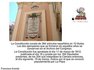 La Constitución consta de 384 artículos repartidos en 10 títulos.
             Los dos ejemplares que se firmaron en aquellos años se
                      conservan en el Archivo del Congreso.
          La Constitución fue aprobada el día 11 de marzo de 1812,
                publicada el día 18 y jurada por los 184 Diputados
            presentes, de los 204 que integraban la Cámara entonces,
           al día siguiente, 19 de marzo, motivo por el que se conoció
                            popularmente por La Pepa

Francisco Aranda
 