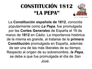 CONSTITUCIÓN 1812
             “LA PEPA”
 La Constitución española de 1812, conocida
 popularmente como La Pepa, fue promulgada
 por las Cortes Generales de España el 19 de
marzo de 1812 en Cádiz. La importancia histórica
de la misma es grande, al tratarse de la primera
 Constitución promulgada en España, además
 de ser una de las más liberales de su tiempo.
Respecto al origen de su sobrenombre, la Pepa,
  se debe a que fue promulgada el día de San
                     José.
 