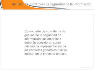 Artículo 5° - Controles de seguridad de la información




        Como parte de su sistema de
        gestión de la seguridad de
        información, las empresas
        deberán considerar, como
        mínimo, la implementación de
        los controles generales que se
        indican en el presente artículo.
 