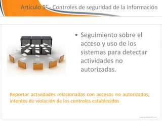 Artículo 5° - Controles de seguridad de la información



                            • Seguimiento sobre el
                              acceso y uso de los
                              sistemas para detectar
                              actividades no
                              autorizadas.


Reportar actividades relacionadas con accesos no autorizados,
intentos de violación de los controles establecidos
 