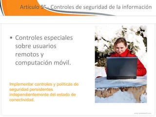 Artículo 5° - Controles de seguridad de la información




• Controles especiales
  sobre usuarios
  remotos y
  computación móvil.


Implementar controles y políticas de
seguridad persistentes
independientemente del estado de
conectividad.
 