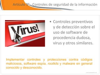 Artículo 5° - Controles de seguridad de la información



                            • Controles preventivos
                              y de detección sobre el
                              uso de software de
                              procedencia dudosa,
                              virus y otros similares.


Implementar controles y protecciones contra códigos
maliciosos, software espía, rootkits y malware en general
conocido y desconocido.
 