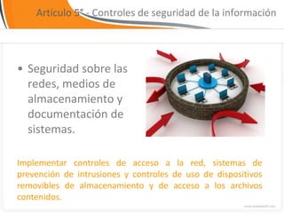 Artículo 5° - Controles de seguridad de la información




• Seguridad sobre las
  redes, medios de
  almacenamiento y
  documentación de
  sistemas.

Implementar controles de acceso a la red, sistemas de
prevención de intrusiones y controles de uso de dispositivos
removibles de almacenamiento y de acceso a los archivos
contenidos.
 