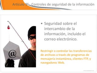 Artículo 5° - Controles de seguridad de la información




                  • Seguridad sobre el
                    intercambio de la
                    información, incluido el
                    correo electrónico.

                  Restringir o controlar las transferencias
                  de archivos a través de programas de
                  mensajería instantánea, clientes FTP, y
                  navegadores Web.
 