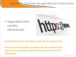 Artículo 5° - Controles de seguridad de la información




• Seguridad sobre
  canales
  electrónicos.


Controlar el acceso a la red por parte de las aplicaciones.

Forzar el uso de canales y/o protocolos de comunicación
seguros en conexiones inalámbricas y externas a la red
corporativa.
 