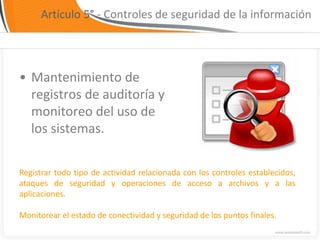 Artículo 5° - Controles de seguridad de la información




• Mantenimiento de
  registros de auditoría y
  monitoreo del uso de
  los sistemas.

Registrar todo tipo de actividad relacionada con los controles establecidos,
ataques de seguridad y operaciones de acceso a archivos y a las
aplicaciones.

Monitorear el estado de conectividad y seguridad de los puntos finales.
 