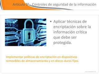 Artículo 5° - Controles de seguridad de la información



                               • Aplicar técnicas de
                                 encriptación sobre la
                                 información crítica
                                 que debe ser
                                 protegida.


Implementar políticas de encriptación en dispositivos
removibles de almacenamiento y en discos duros fijos.
 