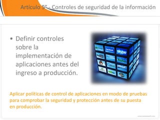 Artículo 5° - Controles de seguridad de la información




• Definir controles
  sobre la
  implementación de
  aplicaciones antes del
  ingreso a producción.

Aplicar políticas de control de aplicaciones en modo de pruebas
para comprobar la seguridad y protección antes de su puesta
en producción.
 