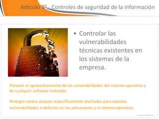 Artículo 5° - Controles de seguridad de la información



                                    • Controlar las
                                      vulnerabilidades
                                      técnicas existentes en
                                      los sistemas de la
                                      empresa.

Prevenir el aprovechamiento de las vulnerabilidades del sistema operativo y
de cualquier software instalado.

Proteger contra ataques específicamente diseñados para explotar
vulnerabilidades o defectos en las aplicaciones y el sistema operativo.
 