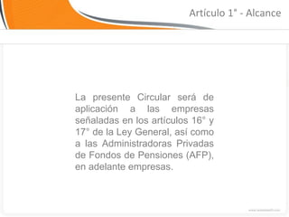 Artículo 1° - Alcance




La presente Circular será de
aplicación a las empresas
señaladas en los artículos 16° y
17° de la Ley General, así como
a las Administradoras Privadas
de Fondos de Pensiones (AFP),
en adelante empresas.
 