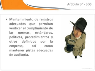 Artículo 3° - SGSI



• Mantenimiento de registros
  adecuados que permitan
  verificar el cumplimiento de
  las normas, estándares,
  políticas, procedimientos y
  otros definidos por la
  empresa,        así    como
  mantener pistas adecuadas
  de auditoría.
 