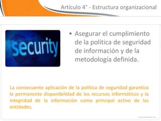 Artículo 4° - Estructura organizacional



                          • Asegurar el cumplimiento
                            de la política de seguridad
                            de información y de la
                            metodología definida.


La consecuente aplicación de la política de seguridad garantiza
la permanente disponibilidad de los recursos informáticos y la
integridad de la información como principal activo de las
entidades.
 