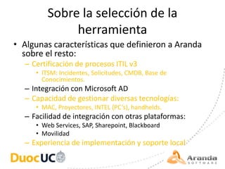 Sobre la selección de la
              herramienta
• Algunas características que definieron a Aranda
  sobre el resto:
  – Certificación de procesos ITIL v3
     • ITSM: Incidentes, Solicitudes, CMDB, Base de
       Conocimientos.
  – Integración con Microsoft AD
  – Capacidad de gestionar diversas tecnologías:
     • MAC, Proyectores, INTEL (PC’s), handhelds.
  – Facilidad de integración con otras plataformas:
     • Web Services, SAP, Sharepoint, Blackboard
     • Movilidad
  – Experiencia de implementación y soporte local
 