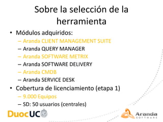 Sobre la selección de la
              herramienta
• Módulos adquiridos:
  –   Aranda CLIENT MANAGEMENT SUITE
  –   Aranda QUERY MANAGER
  –   Aranda SOFTWARE METRIX
  –   Aranda SOFTWARE DELIVERY
  –   Aranda CMDB
  –   Aranda SERVICE DESK
• Cobertura de licenciamiento (etapa 1)
  – 9.000 Equipos
  – SD: 50 usuarios (centrales)
 
