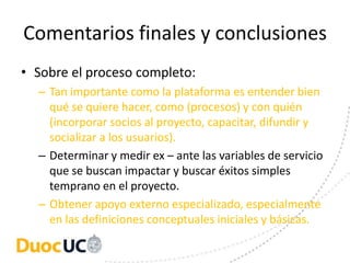 Comentarios finales y conclusiones
• Sobre el proceso completo:
  – Tan importante como la plataforma es entender bien
    qué se quiere hacer, como (procesos) y con quién
    (incorporar socios al proyecto, capacitar, difundir y
    socializar a los usuarios).
  – Determinar y medir ex – ante las variables de servicio
    que se buscan impactar y buscar éxitos simples
    temprano en el proyecto.
  – Obtener apoyo externo especializado, especialmente
    en las definiciones conceptuales iniciales y básicas.
 