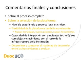 Comentarios finales y conclusiones
• Sobre el proceso completo.
• Sobre la selección de la plataforma:
  – Nivel de experiencia y soporte local es crítico.
  – Flexibilidad de la plataforma también es relevante
     • Nuevas tecnologías, nuevos procesos, nuevas herramientas.
  – Capacidad de integración con ambientes tecnológicos
    complejos y crecimiento con el resto de la
    infraestructura de la institución.
  – Determinar y comparar el roadmap de desarrollo
    entre las herramientas a evaluar
 
