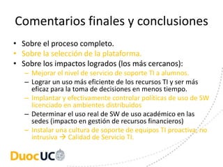 Comentarios finales y conclusiones
• Sobre el proceso completo.
• Sobre la selección de la plataforma.
• Sobre los impactos logrados (los más cercanos):
   – Mejorar el nivel de servicio de soporte TI a alumnos.
   – Lograr un uso más eficiente de los recursos TI y ser más
     eficaz para la toma de decisiones en menos tiempo.
   – Implantar y efectivamente controlar políticas de uso de SW
     licenciado en ambientes distribuidos
   – Determinar el uso real de SW de uso académico en las
     sedes (impacto en gestión de recursos financieros)
   – Instalar una cultura de soporte de equipos TI proactiva, no
     intrusiva  Calidad de Servicio TI.
 