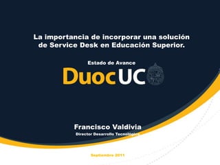 La importancia de incorporar una solución
 de Service Desk en Educación Superior.

                Estado de Avance




          Francisco Valdivia
           Director Desarrollo Tecnológico




                  Septiembre 2011
 