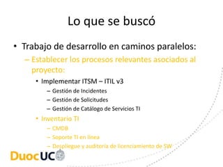 Lo que se buscó
• Trabajo de desarrollo en caminos paralelos:
  – Establecer los procesos relevantes asociados al
    proyecto:
     • Implementar ITSM – ITIL v3
        – Gestión de Incidentes
        – Gestión de Solicitudes
        – Gestión de Catálogo de Servicios TI
     • Inventario TI
        – CMDB
        – Soporte TI en línea
        – Despliegue y auditoría de licenciamiento de SW
 