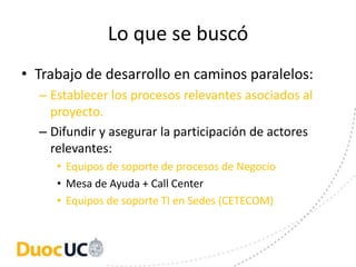 Lo que se buscó
• Trabajo de desarrollo en caminos paralelos:
  – Establecer los procesos relevantes asociados al
    proyecto.
  – Difundir y asegurar la participación de actores
    relevantes:
     • Equipos de soporte de procesos de Negocio
     • Mesa de Ayuda + Call Center
     • Equipos de soporte TI en Sedes (CETECOM)
 