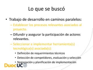 Lo que se buscó
• Trabajo de desarrollo en caminos paralelos:
  – Establecer los procesos relevantes asociados al
    proyecto.
  – Difundir y asegurar la participación de actores
    relevantes.
  – Seleccionar e implementar herramienta(s)
    tecnológica(s) asociada(s):
     • Definición de requerimientos técnicos
     • Detección de competidores, evaluación y selección
     • Negociación y planificación de implementación
 