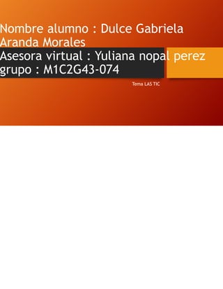 Nombre alumno : Dulce Gabriela
Aranda Morales
Asesora virtual : Yuliana nopal perez
grupo : M1C2G43-074
Tema LAS TIC
 
