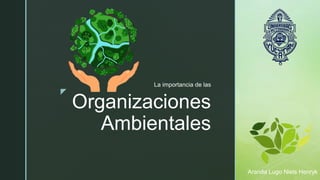 z
Organizaciones
Ambientales
La importancia de las
Aranda Lugo Niels Henryk
 