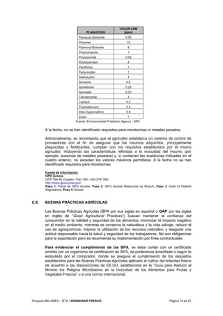 Proyecto BID-ADEX – RTA / ARANDANO FRESCO Página 14 de 21
PLAGUICIDA
VALOR LRM
(ppm)
Paraquat dichloride 0.05
Phosmet 10
Piperonyl Butoxide 8
Propiconazole 1
Propyzamide 0.05
Pyraclostrobin 4
Pyrethrins 1
Pyriproxyfen 1
Sethoxydim 4
Simazine 0.2
Spinetoram 0.25
Spinosad 0.25
Tebufenozide 3
Terbacil 0.2
Thiamethoxam 0.2
Zeta-Cypermethrin 0.8
Ziram 7
Fuente: Environmental Protection Agency - EPA
A la fecha, no se han identificado requisitos para micotoxinas ni metales pesados.
Adicionalmente, se recomienda que el agricultor establezca un sistema de control de
proveedores con el fin de asegurar que los insumos adquiridos, principalmente
plaguicidas y fertilizantes, cumplan con los requisitos establecidos por el mismo
agricultor, incluyendo las características referidas a la inocuidad del insumo (por
ejemplo, ausencia de metales pesados) y, si contienen las sustancias indicadas en el
cuadro anterior, no excedan los valores máximos permitidos. A la fecha no se han
identificado requisitos para micotoxinas.
Fuente de información:
GPO Access
CFR Title 40 Chapter I Part 180 - (40 CFR 180)
http://www.gpoaccess.gov/
Paso 1: Portal de GPO Access; Paso 2: GPO Access Resources by Branch; Paso 3 Code of Federal
Regulations; Paso 4: Buscar
C.6 BUENAS PRÁCTICAS AGRÍCOLAS
Las Buenas Prácticas Agrícolas (BPA por sus siglas en español o GAP por las siglas
en inglés de “Good Agricultural Practices”) buscan mantener la confianza del
consumidor en la calidad y seguridad de los alimentos; minimizar el impacto negativo
en el medio ambiente, mientras se conserva la naturaleza y la vida salvaje; reducir el
uso de agroquímicos; mejorar la utilización de los recursos naturales; y asegurar una
actitud responsable hacia la salud y seguridad de los trabajadores. No son obligatorias
para la exportación pero se recomienda su implementación por fines contractuales.
Para evidenciar el cumplimiento de las BPA, se debe contar con un certificado
emitido por un organismo de certificación de BPA, de preferencia acreditado o según lo
estipulado por el comprador, donde se asegure el cumplimiento de los requisitos
establecidos para las Buenas Prácticas Agrícolas aplicado al cultivo del holantao fresco
de acuerdo a las disposiciones de EE.UU. establecidas en la “Guía para Reducir al
Mínimo los Peligros Microbianos en la Inocuidad de los Alimentos para Frutas y
Vegetales Frescos” o a una norma internacional.
 
