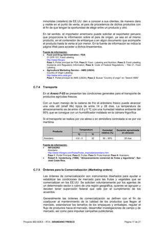 Proyecto BID-ADEX – RTA / ARANDANO FRESCO Página 17 de 21
minoristas (retailers) de EE.UU. den a conocer a sus clientes, de manera clara
y visible en el punto de venta, el país de procedencia de dichos productos con
el fin de que tengan la oportunidad de elegir entre un producto y otro.
En tal sentido, el importador americano puede solicitar al exportador peruano
que proporcione la información sobre el país de origen, ya sea en el mismo
producto, en el contenedor de embarque o en algún documento que acompañe
el producto hasta la venta al por menor. En la fuente de información se indica la
página Web para acceder a dichos lineamientos.
Fuente de información:
• Food and Drug Administration - FDA
21 CFR 101: Food Labeling
http://www.fda.gov
Paso 1: Portal principal de FDA; Paso 2: Food - Labeling and Nutrition; Paso 3: Food Labelling
Guidance and Regulatory Information; Paso 4: Code of Federal Regulations, - Title 21, Food
Labeling
• Agricultural Marketing Service – AMS (USDA)
Country of Origin Labeling
http://www.ams.usda.gov
Paso 1: Portal principal de AMS (USDA); Paso 2: Buscar “Country of origin” en “Search AMS”
C.7.4 Transporte
En el Anexo F-03 se presentan las condiciones generales para el transporte de
productos agrícolas frescos.
Con un buen manejo de la cadena de frío el arándano fresco puede alcanzar
una vida útil (shelf life) típica de entre 14 y 28 días. La temperatura de
almacenamiento es de entre -0.6 y 0 ºC con una humedad relativa ambiente del
95% que se consigue con un humidificador instalado en la cámara frigorífica.
Si el transporte se realiza por vía aérea o en atmósfera controlada si es por vía
marítima
Temperatura
Producto
ºC ºF
Humedad
relativa (%)
Duración aproximada
en almacén
Arandano -0,6 - 0 32 90 – 95% 28 días
Fuente de información:
• INFOAGRO
Arandano
http://www.infoagro.com/frutas/frutas_tropicales/arandano.htm
Paso 1: Portal Principal; Paso 2: Frutas; Paso 3: Fruta tropical; Paso 4: Arandano.
• Robert E. handerburg, (1988). “Almacenamiento comercial de frutas y legumbres”. San
José Costa Rica.
C.7.5 Órdenes para la Comercialización (Marketing orders)
Las órdenes de comercialización son instrumentos diseñados para ayudar a
estabilizar las condiciones de mercado para las frutas y vegetales que se
comercializan en los EE.UU. Se solicitan voluntariamente por los agentes de
un determinado sector o rubro de una región geográfica, quienes se agrupan y
deciden tener supervisión federal que vele por el cumplimiento de los
acuerdos.
Generalmente las órdenes de comercialización se definen con el fin de
coadyuvar al mantenimiento de la calidad de los productos que llegan al
mercado, estandarizar los tamaños de los empaques y embalajes, regular el
flujo de productos hacia el mercado, desarrollar investigaciones de campo y de
mercado, así como para impulsar campañas publicitarias.
 