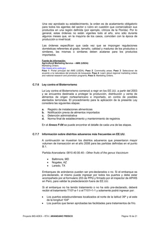 Proyecto BID-ADEX – RTA / ARANDANO FRESCO Página 18 de 21
Una vez aprobado su establecimiento, la orden es de acatamiento obligatorio
para todos los agentes del sector o rubro en cuestión que comercialicen sus
productos en una región definida (por ejemplo, cítricos de la Florida). Por lo
general, estas órdenes no están vigentes todo el año, sino sólo durante
algunos meses que, en la mayoría de los casos, coinciden con la época de
producción a nivel local.
Las órdenes especifican que cada vez que se impongan regulaciones
domésticas referentes al grado, tamaño, calidad y madurez de los productos o
similares, las mismas o similares deben acatarse para los productos
importados.
Fuente de información:
Agricultural Marketing Service – AMS (USDA)
Marketing Orders
http://www.ams.usda.gov
Paso 1: Portal principal del AMS (USDA); Paso 2: Commodity areas; Paso 3: Seleccionar de
acuerdo a la naturaleza del producto de búsqueda; Paso 4: Learn about regional marketing orders
and national research and promotion programs; Paso 5: Marketing Orders.
C.7.6 Ley contra el Bioterrorismo
La Ley contra el Bioterrorismo comenzó a regir en los EE.UU. a partir del 2003
y se encuentra destinada a proteger la producción, distribución y venta de
alimentos de origen norteamericano e importado, en contra de posibles
atentados terroristas. El procedimiento para la aplicación de la presente Ley
considera las siguientes etapas:
a. Registro de instalaciones alimenticias
b. Notificación previa de alimentos importados
c. Detención administrativa
d. Norma final de establecimiento y mantenimiento de registros
En el Anexo F-04 se puede encontrar el detalle de cada una de las etapas.
C.7.7 Información sobre distritos aduaneros más frecuentes en EE.UU.
A continuación se muestran los distritos aduaneros que presentaron mayor
volumen de transacción en el año 2008 para las partidas definidas en el punto
B.1.
Partida Arancelaria: 0810.40.00.40 - Other fruits of the genus Vaccinium
• Baltimore, MD
• Nogales, AZ
• Laredo, TX
Embarques de arándanos pueden ser pre-declarados o no. Si el embarque es
pre-declarado, el mismo puede ingresar por todos los puertos y debe estar
acompañado por el formulario 203 de PPQ y firmado por el inspector de APHIS
en Perú, para validar la predeclaración fuera de EE.UU.
Si el embarque no ha tenido tratamiento o no ha sido pre-declarado, deberá
recibir el tratamiento T107-a-1 o el T101+1-1 y solamente podrá ingresar por:
• Los puertos estadounidenses localizados al norte de la latitud 39º y al este
de la longitud 104º
• Los puertos que tienen aprobadas las facilidades para tratamientos de frío.
 