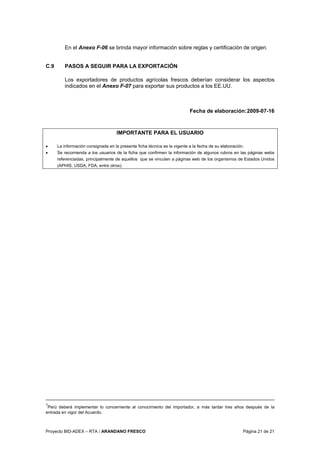 Proyecto BID-ADEX – RTA / ARANDANO FRESCO Página 21 de 21
En el Anexo F-06 se brinda mayor información sobre reglas y certificación de origen.
C.9 PASOS A SEGUIR PARA LA EXPORTACIÓN
Los exportadores de productos agrícolas frescos deberían considerar los aspectos
indicados en el Anexo F-07 para exportar sus productos a los EE.UU.
Fecha de elaboración:2009-07-16
IMPORTANTE PARA EL USUARIO
• La información consignada en la presente ficha técnica es la vigente a la fecha de su elaboración.
• Se recomienda a los usuarios de la ficha que confirmen la información de algunos rubros en las páginas webs
referenciadas, principalmente de aquellos que se vinculen a páginas web de los organismos de Estados Unidos
(APHIS, USDA, FDA, entre otros).
3
Perú deberá implementar lo concerniente al conocimiento del importador, a más tardar tres años después de la
entrada en vigor del Acuerdo.
 