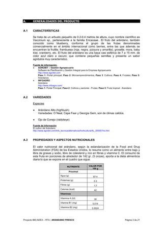 Proyecto BID-ADEX – RTA / ARANDANO FRESCO Página 3 de 21
A. GENERALIDADES DEL PRODUCTO
A.1 CARACTERÍSTICAS
Se trata de un arbusto pequeño de 0.2-0.4 metros de altura, cuyo nombre científico es
Vaccinium sp., perteneciente a la familia Ericaceae.. El fruto del arándano, también
conocido como blueberry, conforma el grupo de las frutas denominadas
comercialmente en el ámbito internacional como berries, entre las que además se
encuentran la frutilla, frambuesa (roja, negra, púrpura y amarilla), grosella, mora, baby
kiwi, cranberry, etc. El fruto del arándano es una baya casi esférica de 7 a 15 mm. de
color azul claro a oscuro; que contiene pequeñas semillas y presenta un sabor
agridulce muy característico.
Fuente de información:
• AGROBIT – Gestión Agropecuaria
Software de Planificación y Gestión Integral para la Empresa Agropecuaria
http://www.agrobit.com
Paso 1: Portal principal; Paso 2: Microemprendimientos; Paso 3: Cultivos; Paso 4: Frutales; Paso 5:
Arandanos
• INFOAGRO
Arándano
http://www.infoagro.com/
Paso 1: Portal Principal; Paso 2: Cultivos y sectores - Frutas; Paso 3: Fruta tropical - Arandano.
A.2 VARIEDADES
Especies
• Arándano Alto (highbush)
Variedades: O´Neal, Cape Fear y Georgia Gem, son de climas calidos.
• Ojo de Conejo (rabbiteye)
Fuente de Información
El cultivo del Arándano
http://www.agrobit.com/Info_tecnica/alternativos/horticultura/AL_000001ho.htm
A.3 PROPIEDADES Y ASPECTOS NUTRICIONALES
El valor nutricional del arándano, según la estandarización de la Food and Drug
Administration (FDA) de los Estados Unidos, lo resume como un alimento entre bajo y
libre de grasas y sodio, libre de colesterol y rico en fibras y vitamina C. El consumo de
esta fruta en porciones de alrededor de 142 gr. (5 onzas), aporta a la dieta alimenticia
diaria lo que se expone en el cuadro que sigue.
NUTRIENTE VALOR POR
100 g
Proximal
Agua (g) 87.4
Proteínas (g) 0.3
Fibras (g) 1.7
Calorías (kcal) 42
Vitaminas
Vitamina A (UI) 30
Vitanina B1 (mg) 0.014
Vitamina B2 (mg) 0.0024
 