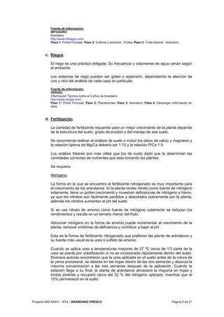 Proyecto BID-ADEX – RTA / ARANDANO FRESCO Página 5 de 21
Fuente de información:
INFOAGRO
Arandano
http://www.infoagro.com/
Paso 1: Portal Principal; Paso 2: Cultivos y sectores - Frutas; Paso 3: Fruta tropical - Arandano.
c. Riegos
El riego es una práctica obligada. Su frecuencia y volúmenes de agua varían según
el ambiente.
Los sistemas de riego pueden ser goteo o aspersión, dependiendo la elección de
uno u otro del análisis de cada caso en particular.
Fuente de información:
VERGEL
Información Técnica sobre el Cultivo de Arandano
http://www.vergel.com/
Paso 1: Portal Principal; Paso 2: Plantaciones; Paso 3: Arandano; Paso 4: Descargar información en
texto.
d. Fertilización
La cantidad de fertilizante requerido para un mejor crecimiento de la planta depende
de la estructura del suelo, grado de erosión y del manejo de ese suelo.
Se recomienda realizar el análisis de suelo e incluir los datos de calcio y magnesio.y
la relación óptima de Mg/Ca debería ser 1:10 y la relación P/Ca 1:5.
Los análisis foliares son mas útiles que los de suelo dado que te determinan las
cantidades correctas de nutrientes que esta tomando las plantas.
Se requiere:
Nitrógeno
La forma en la que se encuentra el fertilizante nitrogenado es muy importante para
el crecimiento de los arándanos. Si la planta recibe nitrato como fuente de nitrógeno
solamente, tiene un pobre crecimiento y muestran deficiencias de nitrógeno y hierro,
ya que los nitratos son fácilmente perdidos y absorbidos pobremente por la planta,
además los nitratos aumentan el pH del suelo.
Si se usa nitrato de amonio como fuente de nitrógeno solamente se reducen los
rendimientos y resulta en un tamaño menor del fruto.
Adicionar nitrógeno en la forma de amonio puede incrementar el crecimiento de la
planta, remover síntomas de deficiencia y contribuir a bajar el pH.
Esta es la forma de fertilizante nitrogenado que prefieren las planta de arándanos y
su fuente más usual es la urea o sulfato de amonio.
Cuando se aplica urea a temperaturas mayores de 27 ºC cerca de 1/3 parte de la
urea se pierde por volatilización si no es incorporada rápidamente dentro del suelo.
Diversos autores encontraron que la urea aplicada en el suelo antes de la rotura de
la yema primaveral, se detecta en las hojas dentro de las dos semanas y alcanza la
máxima concentración a las tres semanas después de la aplicación. Cuando la
estación llega a su final, la planta de arándanos almacenó la mayoría en hojas y
brotes jóvenes y recuperó cerca del 32 % del nitrógeno aplicado, mientras que el
15% permaneció en el suelo.
 
