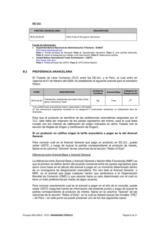 Proyecto BID-ADEX – RTA / ARANDANO FRESCO Página 8 de 21
EE.UU.
PARTIDA ARANCELARIA DESCRIPCIÓN
0810.40.00.40 Other fruits of the genus Vaccinium
Fuente de información:
• Superintendencia Nacional de Administración Tributaria - SUNAT
http://www.aduanet.gob.pe/
Paso 1: Portal principal de Aduanet; Paso 2: Operatividad aduanera; Paso 3: Una partida (Arancel);
Paso 4: Hacer la búsqueda por código o por descripción; Paso 5: Seleccionar partida
• United Status International Trade Commission – USITC
http://www.usitc.gov/
Paso 1: Portal principal del USITC; Paso 2: HTS Online Search
B.2 PREFERENCIA ARANCELARIA
El Tratado de Libre Comercio (TLC) entre los EE.UU. y el Perú, el cual entró en
vigencia el 01 de febrero del 2009, ha establecido el siguiente arancel para el arándano
fresco:
HTS8* DESCRIPCIÓN
Unidad de
Cantidad
Arancel Base
Categoría de
Desgravación
0810.40.00
Cranberries, blueberries and other fruits of the
genus Vaccinium, fresh
Kg Free F
(f)
*Las preferencias arancelarias fueron negociadas a 08 dígitos.
(f): las mercancías originarias incluidas en la categoría F continuarán recibiendo un tratamiento libre de
aranceles.
Para que el producto se beneficie de las preferencias arancelarias asignadas por el
TLC, este debe ser originario de los países signatarios del mismo, para lo cual debe
cumplir con los criterios de calificación de origen indicados en dicho Tratado (ver la
sección de Reglas de Origen y Certificación de Origen).
Si un producto no califica origen la tarifa arancelaria a pagar es la del Arancel
General.
Para conocer cuál es el Arancel General que paga un producto en EE.UU., puede
visitar USITC, y luego de buscar la partida correspondiente al producto de interés,
fijarse en la columna “General” de las columnas de la sección “Rates of Duty”.
Diferencia entre Arancel Base y Arancel General
La diferencia entre Arancel Base y Arancel General o Nación Más Favorecida (NMF) es
que el primero se define dentro del acuerdo comercial entre los países signatarios para
servir como base en el cálculo del arancel a pagar en un momento determinado dentro
de un cronograma de desgravación arancelaria. Por otro lado el Arancel General o
MNF, es el arancel que paga cualquier nación que pertenezca a la Organización
Mundial de Comercio (OMC) y que exporte hacia un país determinado con el cual no
tiene un trato preferencial por medio de algún acuerdo.
Para conocer exactamente cual es el arancel a pagar en el año de la consulta, puede
visitar USITC (segunda fuente de información del presente punto) y luego de buscar la
partida correspondiente al producto de interés, fijarse en la columna “Special” de las
columnas de la sección “Rates of Duty”, en la cual se deberá buscar las iniciales “(PE)”
– de Perú – en este punto se puede presentar uno de los dos siguientes casos:
 