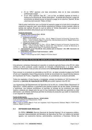 Proyecto BID-ADEX – RTA / ARANDANO FRESCO Página 9 de 21
• Si en “(PE)” aparece una tasa arancelaria, ésta es la tasa arancelaria
preferencial a pagar.
• Si en “(PE)” aparece “See 99…” con un link, se deberá ingresar al mismo y
buscar en la columna de “Article Description” la partida del producto y luego de
encontrarla se deberá buscar el arancel a pagar en la columna “Special” de las
columnas de la sección “Rates of Duty”.
Vale la pena mencionar que si al buscar el arancel a pagar en el año de la consulta se
presenta el segundo caso, para efectos estadísticos Estados Unidos también utiliza la
partida del capítulo 99 para la cual se define el “Article Description” que contiene la
partida arancelaria del producto que se ha buscado.
Fuente de información:
• Tratado de Libre Comercio Perú – EE UU.
http://www.tlcperu-eeuu.gob.pe
• Preferencia arancelaria
Paso 1: Portal principal del TLC Perú – EE.UU.; Paso 2: Acuerdo de Promoción Comercial Perú-
EE.UU. – Textos Completos; Paso 3: Capítulo Dos: Lista Arancelaria de EE.UU.; Paso 4: Buscar por
Capítulo de acuerdo a la partida arancelaria.
• Categoría de desgravación
Paso 1: Portal principal del TLC Perú – EE.UU.; Paso 2: Acuerdo de Promoción Comercial Perú-
EE.UU. – Textos Completos; Paso 3: Capítulo Dos: Trato Nacional y Acceso de Mercancías al
Mercado ; Paso 4: Buscar Anexo 2.3 “Eliminación Arancelaria”.
• “Aprovechando el TLC Perú-EE.UU. Guía práctica para la Empresa”. Año 2008. Asociación de
Exportadores – ADEX.
• United Status International Trade Commission – USITC
http://www.usitc.gov/
Paso 1: Portal principal del USITC; Paso 2: HTS Online Search
C. REQUISITOS TÉCNICOS NO ARANCELARIOS PARA EXPORTAR A EE.UU.
Una persona o empresa interesada en exportar un producto agrícola fresco a los EE.UU. debe
verificar si dicho producto puede ingresar al mercado norteamericano o si tiene alguna
restricción fitosanitaria. Este proceso se conoce como Verificación de la Admisibilidad.
Para conocer si un producto es admisible en los EE.UU., se debe consultar la página de FAVIR
(Fruits and Vegetables Import Requirements) donde se encontrarán los requerimientos básicos
de importación de Frutas y Vegetales. El arándano, es considerado un producto admisible.
Todos los vegetales y frutas frescas y congeladas, excepto los listados en “All Countries List”,
requieren un permiso de importación de APHIS para poder ingresar a los EE.UU.
Las regulaciones del Departamento de Agricultura de los EE.UU. (United States Department of
Agricultura - USDA) relativas a cuarentena para plantas pueden ser de dos clases: prohibitivas
y restrictivas. Las órdenes prohibitivas no permiten la entrada de los productos que están
sujetos a ataques por plagas para las que no hay tratamiento disponible que garantice su total
eliminación. Las órdenes restrictivas permiten la entrada de productos que estén en tratamiento
o con requisito de inspección.
Fuente de Información:
Animal and Plant Health Inspection Service – APHIS (USDA)
Fruits and Vegetables Import Requirements - FAVIR
http://www.aphis.usda.gov
Paso 1: Portal de APHIS; Paso 2: Fruits and Vegetables Import Requirements Database; Paso 3: FAVIR Online
Database; Paso 4: Commodity.
C.1 ENTIDADES QUE REGULAN
En PERU: SENASA (Servicio Nacional de Sanidad Agraria). Es el organismo público,
nacional, descentralizado del Ministerio de Agricultura de Perú, en materia de sanidad
agraria, con autonomía técnica, administrativa, económica y financiera. Brinda los
 