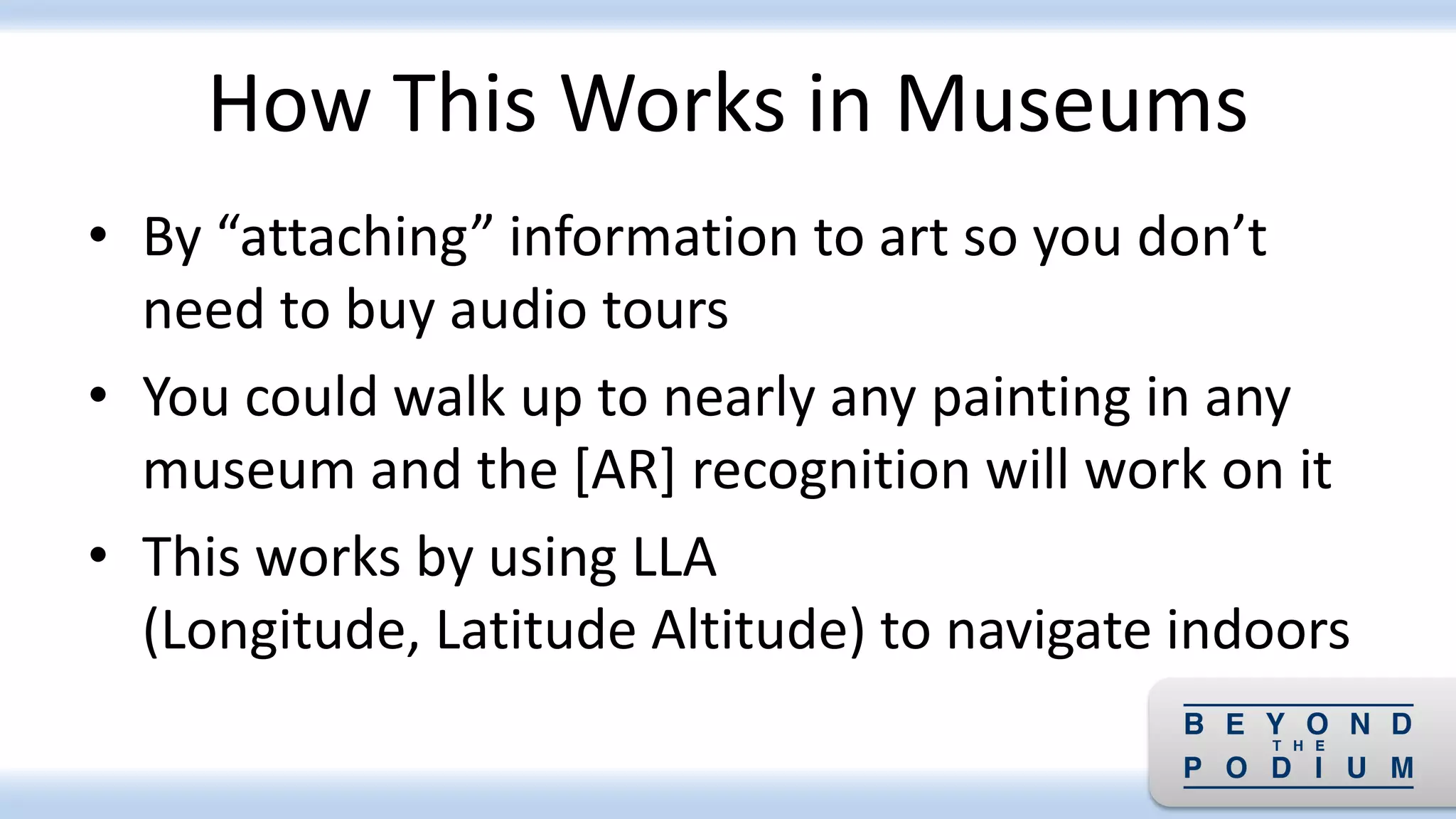 How This Works in Museums
• By “attaching” information to art so you don’t
need to buy audio tours
• You could walk up to nearly any painting in any
museum and the [AR] recognition will work on it
• This works by using LLA
(Longitude, Latitude Altitude) to navigate indoors
 