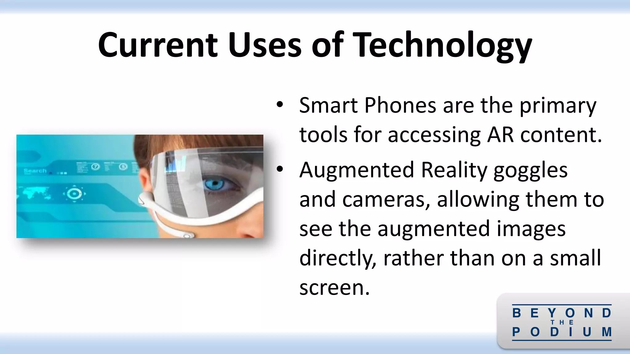 • Smart Phones are the primary
tools for accessing AR content.
• Augmented Reality goggles
and cameras, allowing them to
see the augmented images
directly, rather than on a small
screen.
Current Uses of Technology
 