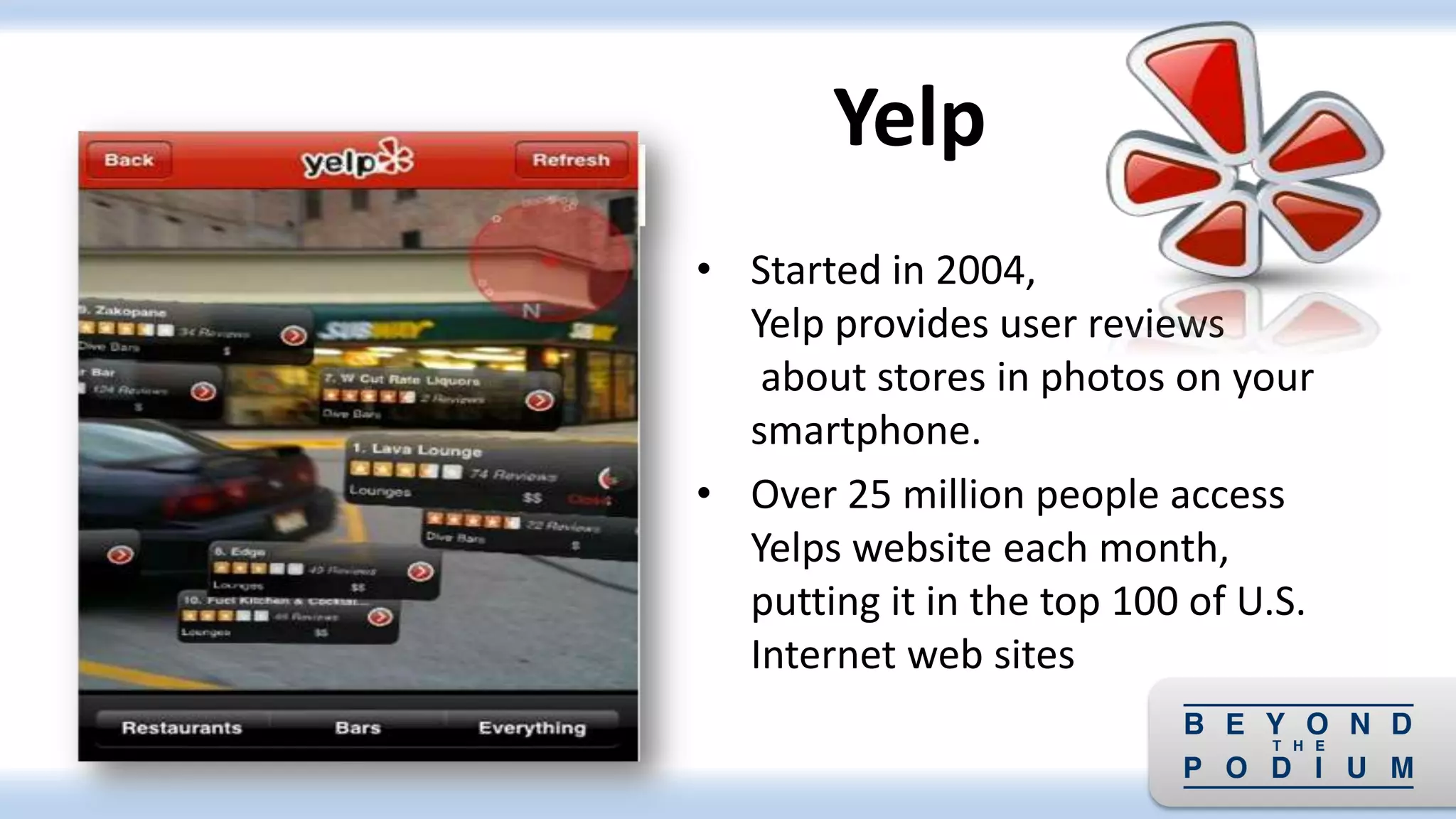 • Started in 2004,
Yelp provides user reviews
about stores in photos on your
smartphone.
• Over 25 million people access
Yelps website each month,
putting it in the top 100 of U.S.
Internet web sites
Yelp
 