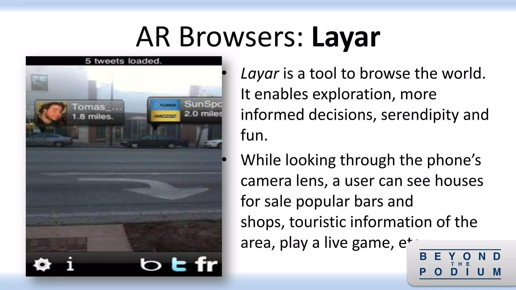 • Layar is a tool to browse the world.
It enables exploration, more
informed decisions, serendipity and
fun.
• While looking through the phone’s
camera lens, a user can see houses
for sale popular bars and
shops, touristic information of the
area, play a live game, etc.
AR Browsers: Layar
 