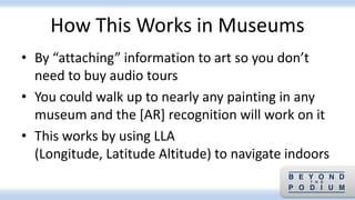 How This Works in Museums
• By “attaching” information to art so you don’t
need to buy audio tours
• You could walk up to nearly any painting in any
museum and the [AR] recognition will work on it
• This works by using LLA
(Longitude, Latitude Altitude) to navigate indoors
 