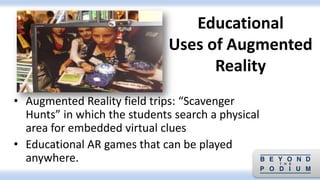 • Augmented Reality field trips: “Scavenger
Hunts” in which the students search a physical
area for embedded virtual clues
• Educational AR games that can be played
anywhere.
Educational
Uses of Augmented
Reality
 