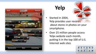 • Started in 2004,
Yelp provides user reviews
about stores in photos on your
smartphone.
• Over 25 million people access
Yelps website each month,
putting it in the top 100 of U.S.
Internet web sites
Yelp
 