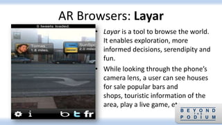 • Layar is a tool to browse the world.
It enables exploration, more
informed decisions, serendipity and
fun.
• While looking through the phone’s
camera lens, a user can see houses
for sale popular bars and
shops, touristic information of the
area, play a live game, etc.
AR Browsers: Layar
 