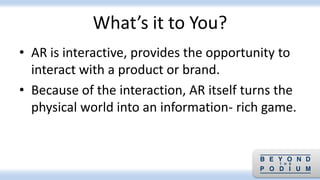What’s it to You?
• AR is interactive, provides the opportunity to
interact with a product or brand.
• Because of the interaction, AR itself turns the
physical world into an information- rich game.
 