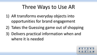 Three Ways to Use AR
1) AR transforms everyday objects into
opportunities for brand engagement
2) Takes the Guessing game out of shopping
3) Delivers practical information when and
where it is needed
 