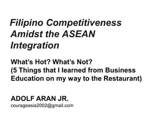 Filipino Competitiveness
Amidst the ASEAN
Integration
ADOLF ARAN JR.
courageasia2002@gmail.com
What’s Hot? What’s Not?
(5 Things that I learned from Business
Education on my way to the Restaurant)
 