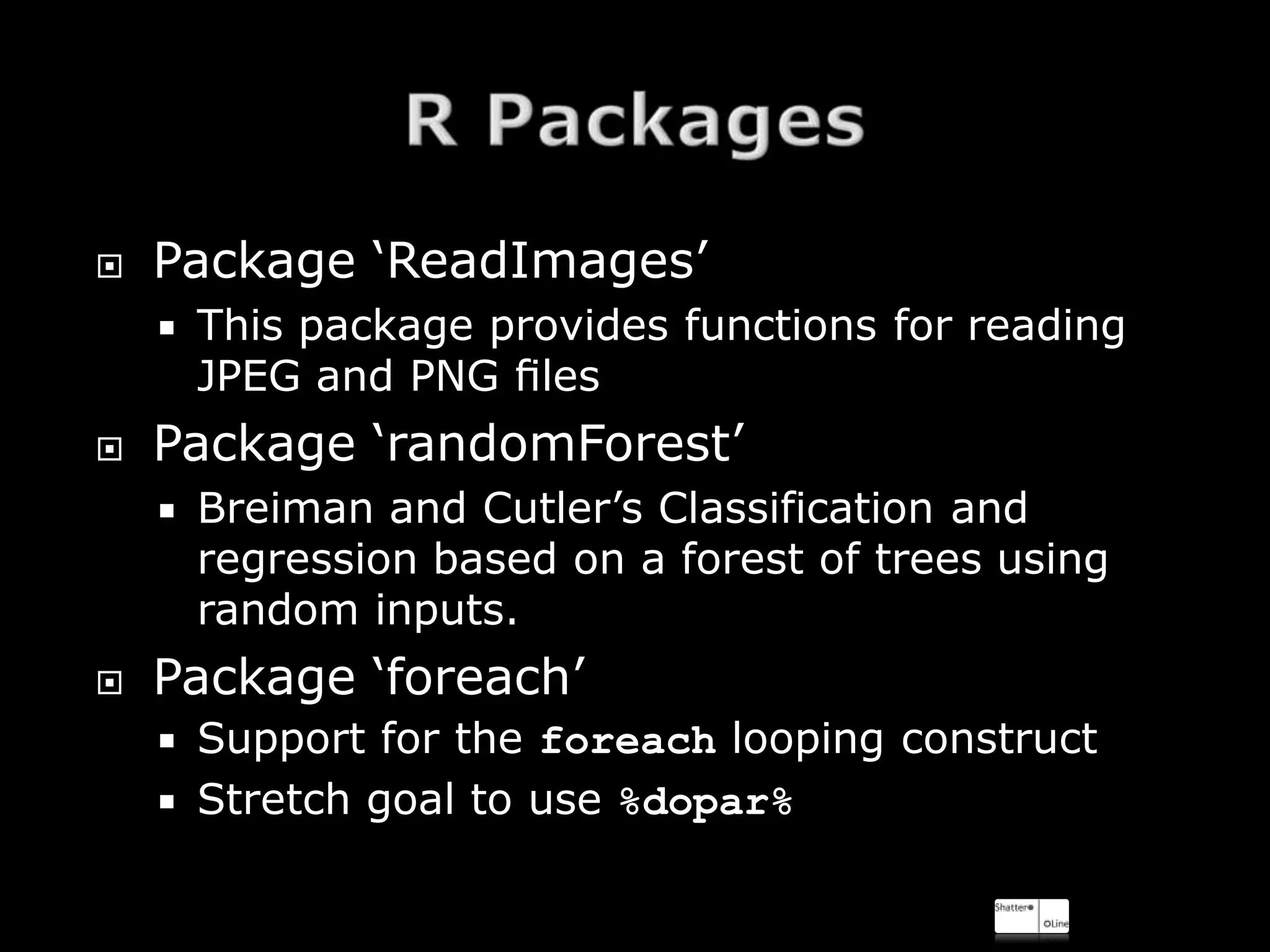    Package ‘ReadImages’
       This package provides functions for reading
        JPEG and PNG ﬁles
   Package ‘randomForest’
       Breiman and Cutler’s Classification and
        regression based on a forest of trees using
        random inputs.
   Package ‘foreach’
     Support for the foreach looping construct
     Stretch goal to use %dopar%
 