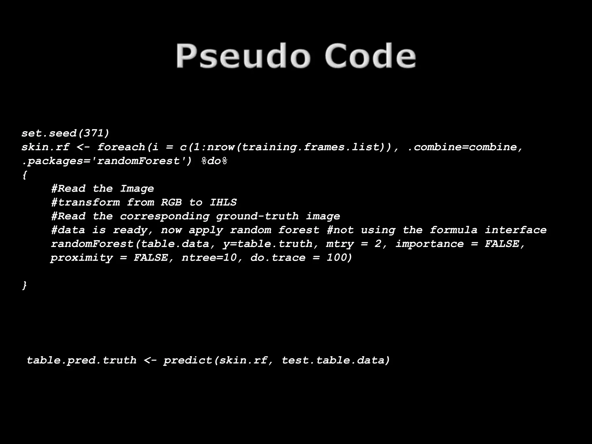 set.seed(371)
skin.rf <- foreach(i = c(1:nrow(training.frames.list)), .combine=combine,
.packages='randomForest') %do%
{
    #Read the Image
    #transform from RGB to IHLS
    #Read the corresponding ground-truth image
    #data is ready, now apply random forest #not using the formula interface
    randomForest(table.data, y=table.truth, mtry = 2, importance = FALSE,
    proximity = FALSE, ntree=10, do.trace = 100)

}




table.pred.truth <- predict(skin.rf, test.table.data)
 