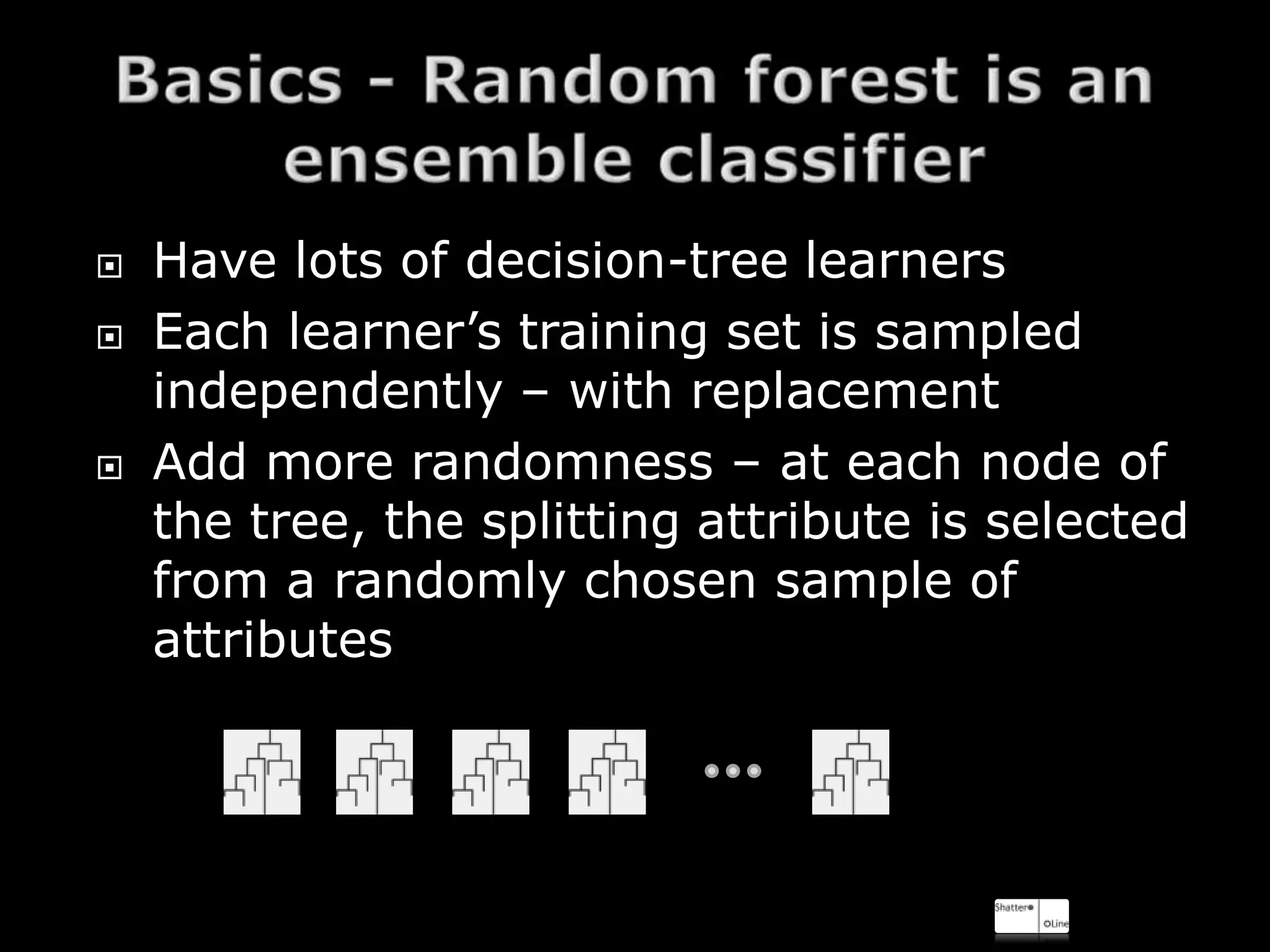    Have lots of decision-tree learners
   Each learner’s training set is sampled
    independently – with replacement
   Add more randomness – at each node of
    the tree, the splitting attribute is selected
    from a randomly chosen sample of
    attributes
 